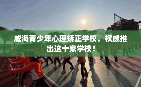 威海青少年心理矫正学校，权威推出这十家学校！