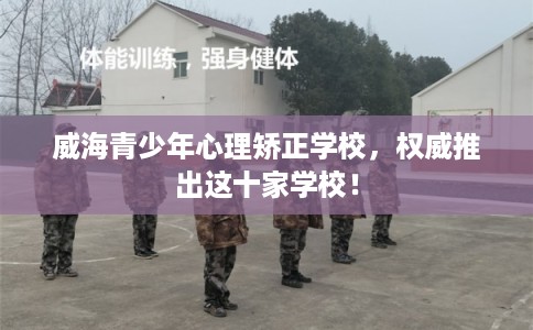 威海青少年心理矫正学校，权威推出这十家学校！