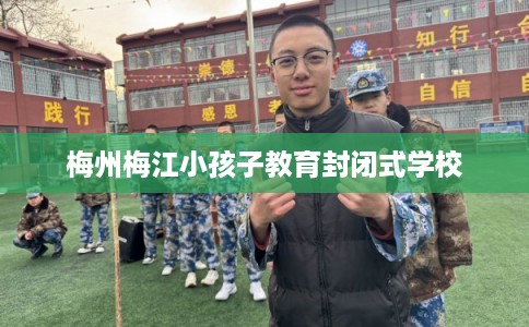 梅州梅江小孩子教育封闭式学校 梅州梅江小孩子教育封闭式学校