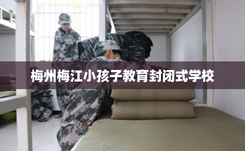 梅州梅江小孩子教育封闭式学校 梅州梅江小孩子教育封闭式学校
