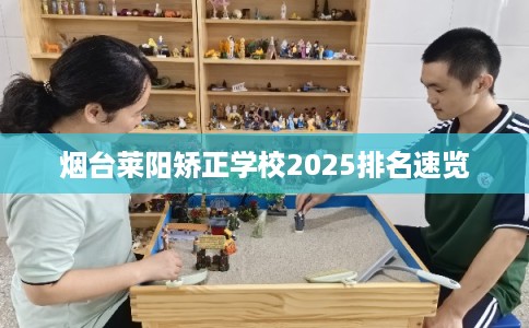 烟台莱阳矫正学校2025排名速览 烟台莱阳矫正学校2025排名速览