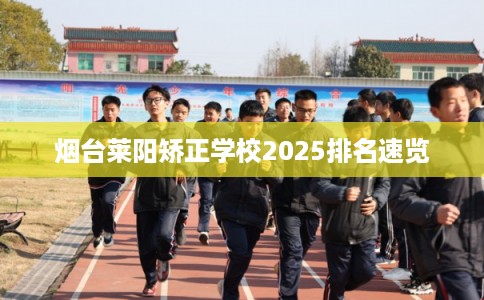烟台莱阳矫正学校2025排名速览 烟台莱阳矫正学校2025排名速览