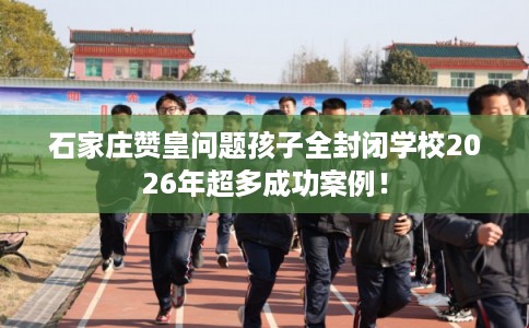 石家庄赞皇问题孩子全封闭学校2026年超多成功案例！