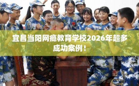 宜昌当阳网瘾教育学校2026年超多成功案例! 宜昌当阳网瘾教育学校2026年超多成功案例!