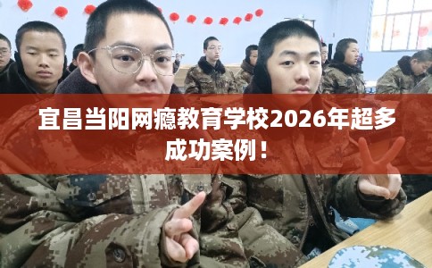 宜昌当阳网瘾教育学校2026年超多成功案例! 宜昌当阳网瘾教育学校2026年超多成功案例!