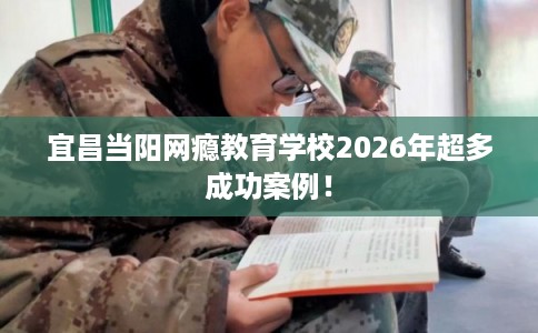 宜昌当阳网瘾教育学校2026年超多成功案例！