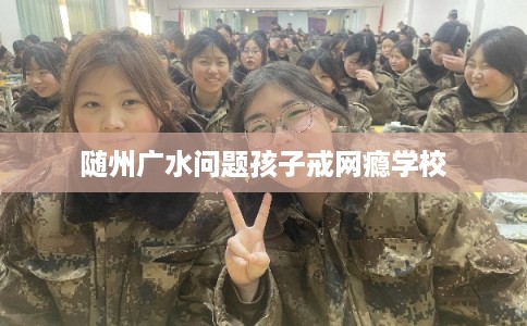 随州广水问题孩子戒网瘾学校