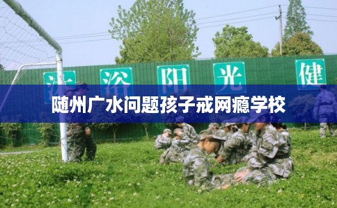 随州广水问题孩子戒网瘾学校