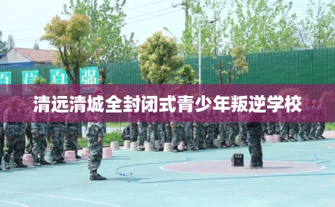 清远清城全封闭式青少年叛逆学校 清远清城全封闭式青少年叛逆学校