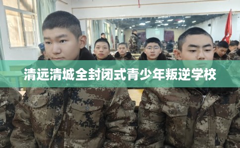 清远清城全封闭式青少年叛逆学校 清远清城全封闭式青少年叛逆学校