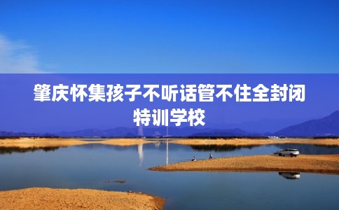 肇庆怀集孩子不听话管不住全封闭特训学校