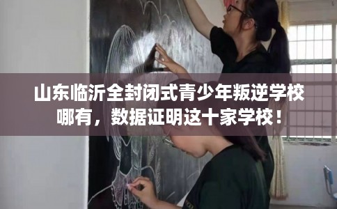 山东临沂全封闭式青少年叛逆学校哪有，数据证明这十家学校！