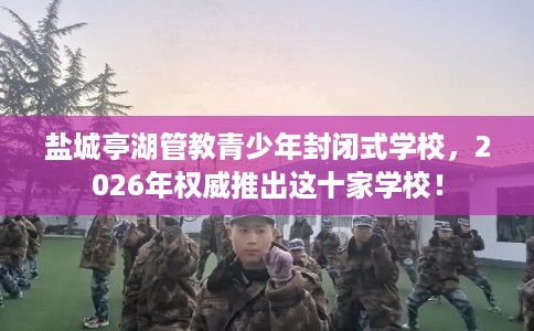 盐城亭湖管教青少年封闭式学校，2026年权威推出这十家学校！