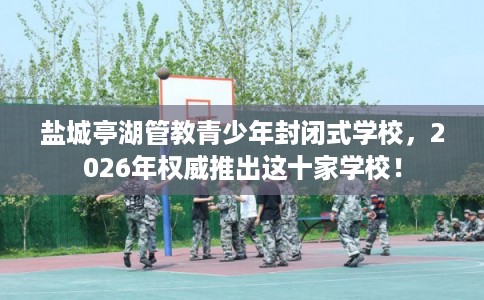 盐城亭湖管教青少年封闭式学校，2026年权威推出这十家学校！