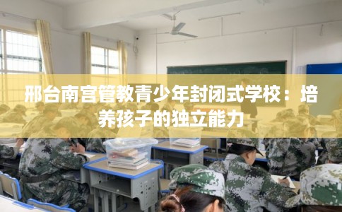 邢台南宫管教青少年封闭式学校：培养孩子的独立能力