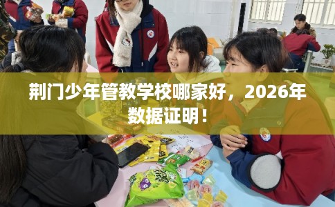 荆门少年管教学校哪家好，2026年数据证明！