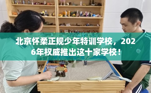 北京怀柔正规少年特训学校,2026年权威推出这十家学校! 北京怀柔正规少年特训学校,2026年权威推出这十家学校!