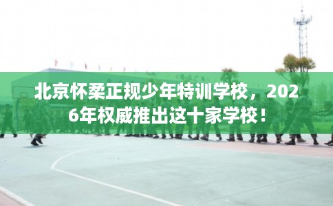北京怀柔正规少年特训学校,2026年权威推出这十家学校! 北京怀柔正规少年特训学校,2026年权威推出这十家学校!