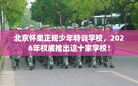 北京怀柔正规少年特训学校,2026年权威推出这十家学校! 北京怀柔正规少年特训学校,2026年权威推出这十家学校!