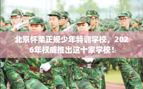 北京怀柔正规少年特训学校，2026年权威推出这十家学校！