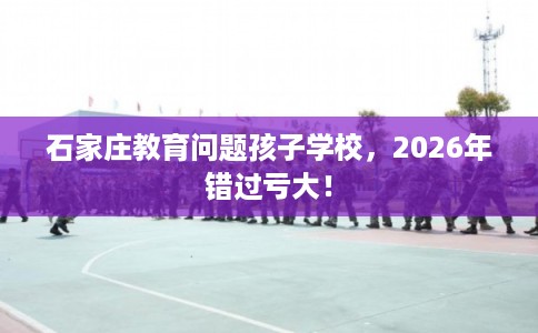 石家庄教育问题孩子学校,2026年错过亏大! 石家庄教育问题孩子学校,2026年错过亏大!