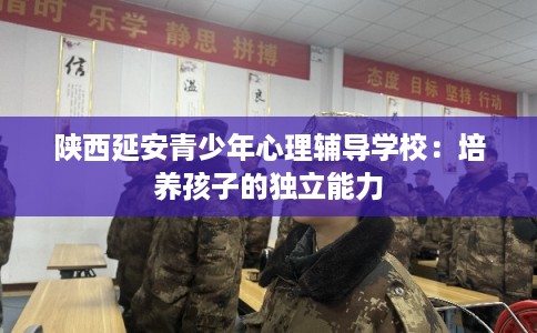 陕西延安青少年心理辅导学校:培养孩子的独立能力 陕西延安青少年心理辅导学校:培养孩子的独立能力