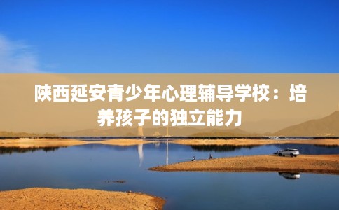 陕西延安青少年心理辅导学校:培养孩子的独立能力 陕西延安青少年心理辅导学校:培养孩子的独立能力