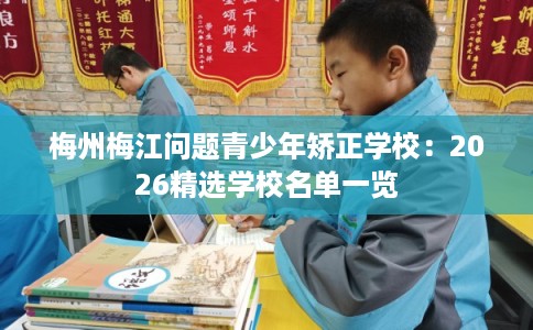 梅州梅江问题青少年矫正学校：2026精选学校名单一览