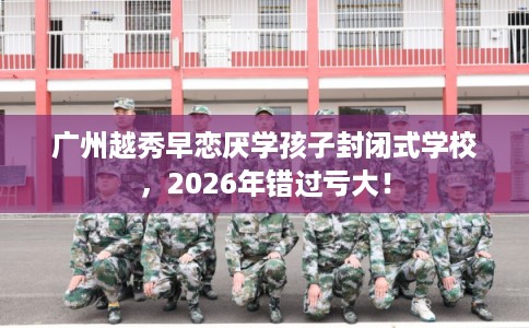 广州越秀早恋厌学孩子封闭式学校,2026年错过亏大! 广州越秀早恋厌学孩子封闭式学校,2026年错过亏大!