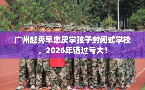 广州越秀早恋厌学孩子封闭式学校，2026年错过亏大！