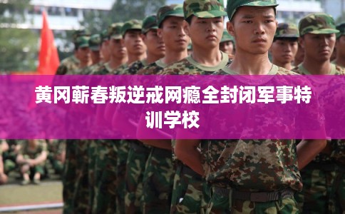 黄冈蕲春叛逆戒网瘾全封闭军事特训学校