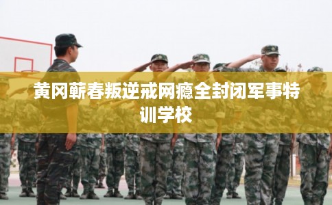 黄冈蕲春叛逆戒网瘾全封闭军事特训学校