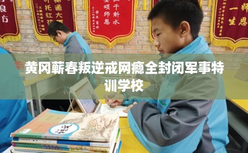 黄冈蕲春叛逆戒网瘾全封闭军事特训学校