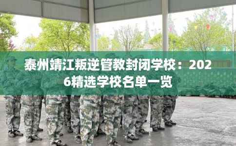 泰州靖江叛逆管教封闭学校：2026精选学校名单一览