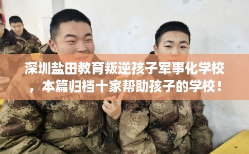 深圳盐田教育叛逆孩子军事化学校,本篇归档十家帮助孩子的学校! 深圳盐田教育叛逆孩子军事化学校,本篇归档十家帮助孩子的学校!