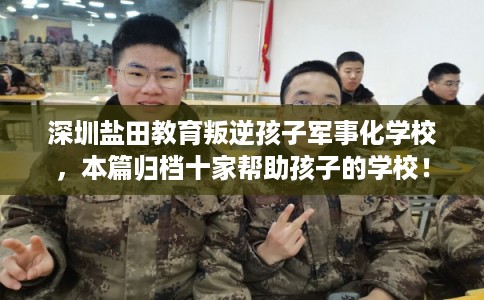 深圳盐田教育叛逆孩子军事化学校，本篇归档十家帮助孩子的学校！