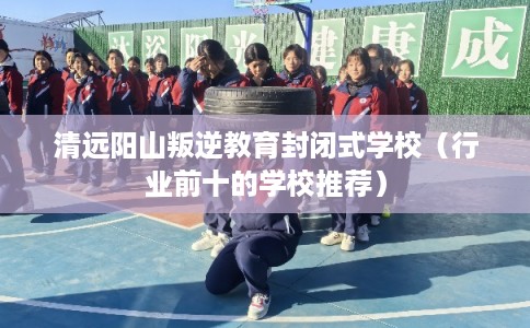 清远阳山叛逆教育封闭式学校(行业前十的学校推荐) 清远阳山叛逆教育封闭式学校(行业前十的学校推荐)