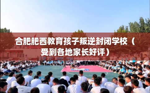 合肥肥西教育孩子叛逆封闭学校(受到各地家长好评) 合肥肥西教育孩子叛逆封闭学校(受到各地家长好评)
