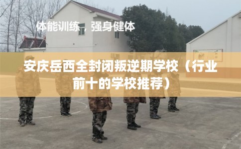 安庆岳西全封闭叛逆期学校（行业前十的学校推荐）
