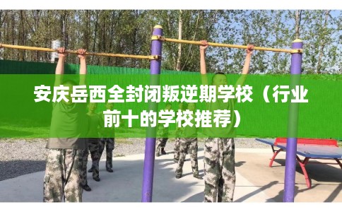 安庆岳西全封闭叛逆期学校（行业前十的学校推荐）