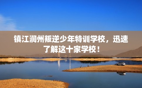 镇江润州叛逆少年特训学校,迅速了解这十家学校! 镇江润州叛逆少年特训学校,迅速了解这十家学校!