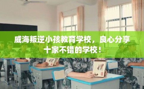 威海叛逆小孩教育学校，良心分享十家不错的学校！