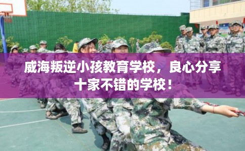威海叛逆小孩教育学校，良心分享十家不错的学校！
