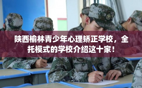 陕西榆林青少年心理矫正学校，全托模式的学校介绍这十家！