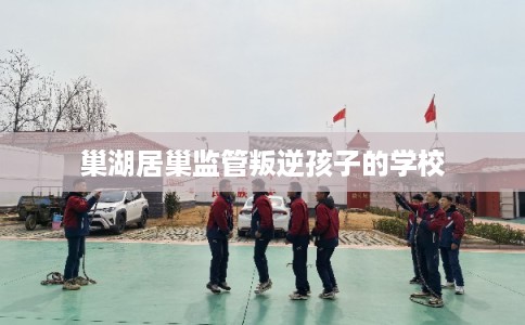 巢湖居巢监管叛逆孩子的学校 巢湖居巢监管叛逆孩子的学校