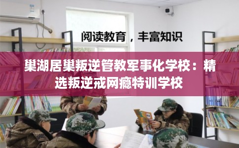 巢湖居巢叛逆管教军事化学校：精选叛逆戒网瘾特训学校