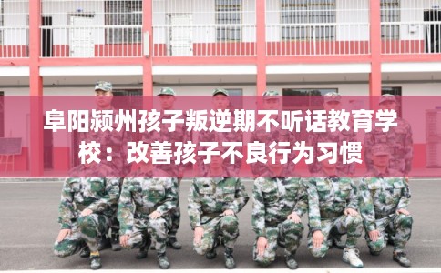 阜阳颍州孩子叛逆期不听话教育学校：改善孩子不良行为习惯