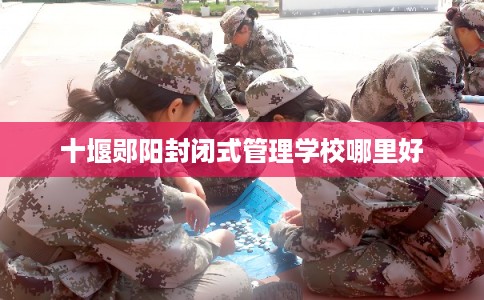 十堰郧阳封闭式管理学校哪里好 十堰郧阳封闭式管理学校哪里好