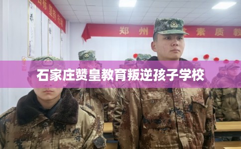 石家庄赞皇教育叛逆孩子学校