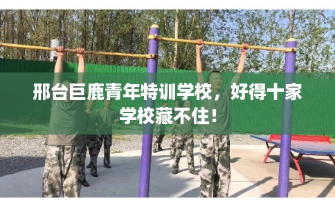 邢台巨鹿青年特训学校，好得十家学校藏不住！
